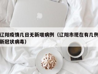 辽阳疫情几日无新增病例（辽阳市现在有几例新冠状病毒）