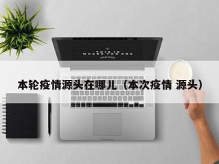本轮疫情源头在哪儿（本次疫情 源头）