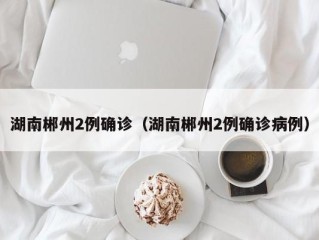 湖南郴州2例确诊（湖南郴州2例确诊病例）