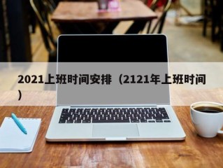 2021上班时间安排（2121年上班时间）