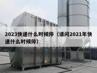 2023快递什么时候停（请问2021年快递什么时候停）