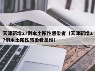 天津新增27例本土阳性感染者（天津新增27例本土阳性感染者是谁）